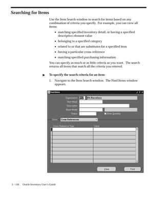 5 – 144 Oracle Inventory User’s Guide
Searching for Items
Use the Item Search window to search for items based on any
combination of criteria you specify. For example, you can view all
items:
• matching specified inventory detail, or having a specified
descriptive element value
• belonging to a specified category
• related to or that are substitutes for a specified item
• having a particular cross–reference
• matching specified purchasing information
You can specify as much or as little criteria as you want. The search
returns all items that match all the criteria you entered.
" To specify the search criteria for an item:
1. Navigate to the Item Search window. The Find Items window
appears.
 