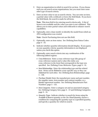 5 – 145
Items
2. Enter an organization in which to search for an item. If you choose
null you can search across organizations, but you must enter some
other type of search criteria.
3. Enter an item value to use as search criteria. You can enter an item,
a partial value with a wildcard, or leave the field blank. If you leave
the field blank, the search is made for all items.
Note: This item field is for entering search criteria only. A list of
items is not available and the value you enter is not validated. This
allows you to enter partial values and wildcards to enhance search
capabilities.
4. Optionally, enter a base model, to identify the model from which an
ATO configuration was created.
Note: Oracle Purchasing does not use this field.
5. Optionally, enter an item status. See: Defining Item Status Codes:
page 4 – 23.
6. Indicate whether quantity information should display. If you query
on non–quantity criteria, quantity information is not displayed
unless you check this option.
7. Optionally, enter search criteria into any combination of the
following tabbed regions:
• Cross References: Enter a cross–reference type (the group of
cross–reference names) and a value (the entity you
cross–reference to the item) that corresponds to the type you
specified. See: Defining Cross–Reference Types: page 4 – 41.
• Item Relationships: Enter the relationship type and the related
item. Items can be Related in a non–specific way or they can
Substitute for each other. See: Defining Item Relationships: page
5 – 126.
• Purchase Details: Enter the manufacturer name and part number,
the supplier name, item number and contract number, or a
blanket agreement number. See: Defining Manufacturer Part
Numbers: page 5 – 131.
• Item Categories: Enter a category set and an associated category.
See: Defining Category Sets: page 4 – 57 and Defining Categories:
page 4 – 55.
• Quantity Types: Indicate whether to search for items using the
Available to Reserve quantity or the On–Hand Quantity, choose a
condition for comparing the quantity type to a specified quantity,
and specify a quantity for which to search.
 