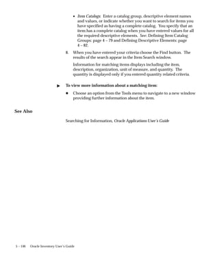 5 – 146 Oracle Inventory User’s Guide
• Item Catalogs: Enter a catalog group, descriptive element names
and values, or indicate whether you want to search for items you
have specified as having a complete catalog. You specify that an
item has a complete catalog when you have entered values for all
the required descriptive elements. See: Defining Item Catalog
Groups: page 4 – 79 and Defining Descriptive Elements: page
4 – 82.
8. When you have entered your criteria choose the Find button. The
results of the search appear in the Item Search window.
Information for matching items displays including the item,
description, organization, unit of measure, and quantity. The
quantity is displayed only if you entered quantity related criteria.
" To view more information about a matching item:
H Choose an option from the Tools menu to navigate to a new window
providing further information about the item.
See Also
Searching for Information, Oracle Applications User’s Guide
 