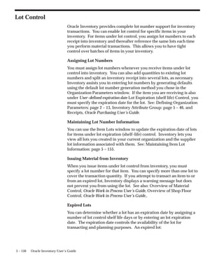 5 – 150 Oracle Inventory User’s Guide
Lot Control
Oracle Inventory provides complete lot number support for inventory
transactions. You can enable lot control for specific items in your
inventory. For items under lot control, you assign lot numbers to each
receipt into inventory and thereafter reference the same lots each time
you perform material transactions. This allows you to have tight
control over batches of items in your inventory.
Assigning Lot Numbers
You must assign lot numbers whenever you receive items under lot
control into inventory. You can also add quantities to existing lot
numbers and split an inventory receipt into several lots, as necessary.
Inventory assists you in entering lot numbers by generating defaults
using the default lot number generation method you chose in the
Organization Parameters window. If the item you are receiving is also
under User–defined expiration date Lot Expiration (shelf life) Control, you
must specify the expiration date for the lot. See: Defining Organization
Parameters: page 2 – 13, Inventory Attribute Group: page 5 – 46, and
Receipts, Oracle Purchasing User’s Guide.
Maintaining Lot Number Information
You can use the Item Lots window to update the expiration date of lots
for items under lot expiration (shelf–life) control. Inventory lets you
view all lots you created in your current organization and the supplier
lot information associated with them. See: Maintaining Item Lot
Information: page 5 – 155.
Issuing Material from Inventory
When you issue items under lot control from inventory, you must
specify a lot number for that item. You can specify more than one lot to
cover the transaction quantity. If you attempt to transact an item to or
from an expired lot, Inventory displays a warning message but does
not prevent you from using the lot. See also: Overview of Material
Control, Oracle Work in Process User’s Guide, Overview of Shop Floor
Control, Oracle Work in Process User’s Guide,.
Expired Lots
You can determine whether a lot has an expiration date by assigning a
number of lot control shelf life days or by entering an lot expiration
date. The expiration date controls the availability of the lot for
transacting and planning purposes. An expired lot:
 