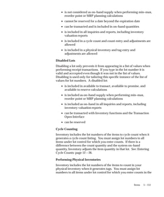 5 – 151
Items
• is not considered as on–hand supply when performing min–max,
reorder point or MRP planning calculations
• cannot be reserved for a date beyond the expiration date
• can be transacted and is included in on–hand quantities
• is included in all inquiries and reports, including inventory
valuation reports
• is included in a cycle count and count entry and adjustments are
allowed
• is included in a physical inventory and tag entry and
adjustments are allowed
Disabled Lots
Disabling a lot only prevents it from appearing in a list of values when
performing receipt transactions. If you type in the lot number it is
valid and acccepted even though it was not in the list of values.
Disabling is used only for tailoring this specific instance of the list of
values for lot numbers. A disabled lot:
• is included in available to transact, available to promise, and
available to reserve calculations
• is included as on–hand supply when performing min–max,
reorder point or MRP planning calculations
• is included as on–hand in all inquiries and reports, including
inventory valuation reports
• can be transacted with Inventory functions and the Transaction
Open Interface
• can be reserved
Cycle Counting
Inventory includes the lot numbers of the items to cycle count when it
generates a cycle count listing. You must assign lot numbers to all
items under lot control for which you enter counts. If there is a
difference between the count quantity and the system on–hand
quantity, Inventory adjusts the item quantity in that lot. See: Entering
Cycle Counts: page 12 – 26.
Performing Physical Inventories
Inventory includes the lot numbers of the items to count in your
physical inventory when it generates tags. You must assign lot
numbers to all items under lot control for which you enter counts in the
 
