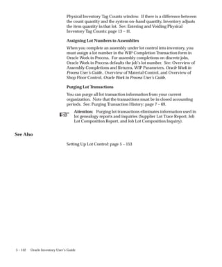☞
5 – 152 Oracle Inventory User’s Guide
Physical Inventory Tag Counts window. If there is a difference between
the count quantity and the system on–hand quantity, Inventory adjusts
the item quantity in that lot. See: Entering and Voiding Physical
Inventory Tag Counts: page 13 – 11.
Assigning Lot Numbers to Assemblies
When you complete an assembly under lot control into inventory, you
must assign a lot number in the WIP Completion Transaction form in
Oracle Work in Process. For assembly completions on discrete jobs,
Oracle Work in Process defaults the job’s lot number. See: Overview of
Assembly Completions and Returns, WIP Parameters, Oracle Work in
Process User’s Guide., Overview of Material Control, and Overview of
Shop Floor Control, Oracle Work in Process User’s Guide.
Purging Lot Transactions
You can purge all lot transaction information from your current
organization. Note that the transactions must be in closed accounting
periods. See: Purging Transaction History: page 7 – 69.
Attention: Purging lot transactions eliminates information used in
lot genealogy reports and inquiries (Supplier Lot Trace Report, Job
Lot Composition Report, and Job Lot Composition Inquiry).
See Also
Setting Up Lot Control: page 5 – 153
 
