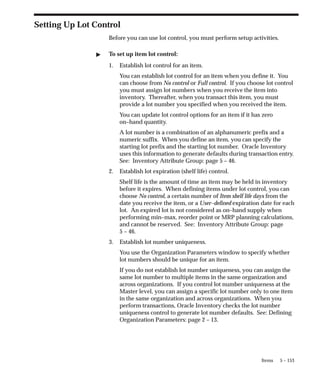5 – 153
Items
Setting Up Lot Control
Before you can use lot control, you must perform setup activities.
" To set up item lot control:
1. Establish lot control for an item.
You can establish lot control for an item when you define it. You
can choose from No control or Full control. If you choose lot control
you must assign lot numbers when you receive the item into
inventory. Thereafter, when you transact this item, you must
provide a lot number you specified when you received the item.
You can update lot control options for an item if it has zero
on–hand quantity.
A lot number is a combination of an alphanumeric prefix and a
numeric suffix. When you define an item, you can specify the
starting lot prefix and the starting lot number. Oracle Inventory
uses this information to generate defaults during transaction entry.
See: Inventory Attribute Group: page 5 – 46.
2. Establish lot expiration (shelf life) control.
Shelf life is the amount of time an item may be held in inventory
before it expires. When defining items under lot control, you can
choose No control, a certain number of Item shelf life days from the
date you receive the item, or a User–defined expiration date for each
lot. An expired lot is not considered as on–hand supply when
performing min–max, reorder point or MRP planning calculations,
and cannot be reserved. See: Inventory Attribute Group: page
5 – 46.
3. Establish lot number uniqueness.
You use the Organization Parameters window to specify whether
lot numbers should be unique for an item.
If you do not establish lot number uniqueness, you can assign the
same lot number to multiple items in the same organization and
across organizations. If you control lot number uniqueness at the
Master level, you can assign a specific lot number only to one item
in the same organization and across organizations. When you
perform transactions, Oracle Inventory checks the lot number
uniqueness control to generate lot number defaults. See: Defining
Organization Parameters: page 2 – 13.
 