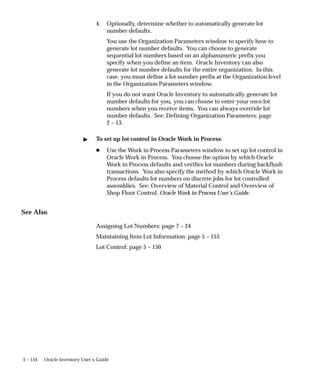5 – 154 Oracle Inventory User’s Guide
4. Optionally, determine whether to automatically generate lot
number defaults.
You use the Organization Parameters window to specify how to
generate lot number defaults. You can choose to generate
sequential lot numbers based on an alphanumeric prefix you
specify when you define an item. Oracle Inventory can also
generate lot number defaults for the entire organization. In this
case, you must define a lot number prefix at the Organization level
in the Organization Parameters window.
If you do not want Oracle Inventory to automatically generate lot
number defaults for you, you can choose to enter your own lot
numbers when you receive items. You can always override lot
number defaults. See: Defining Organization Parameters: page
2 – 13.
" To set up lot control in Oracle Work in Process:
H Use the Work in Process Parameters window to set up lot control in
Oracle Work in Process. You choose the option by which Oracle
Work in Process defaults and verifies lot numbers during backflush
transactions. You also specify the method by which Oracle Work in
Process defaults lot numbers on discrete jobs for lot controlled
assemblies. See: Overview of Material Control and Overview of
Shop Floor Control, Oracle Work in Process User’s Guide.
See Also
Assigning Lot Numbers: page 7 – 24
Maintaining Item Lot Information: page 5 – 155
Lot Control: page 5 – 150
 