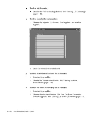 5 – 156 Oracle Inventory User’s Guide
" To view lot Genealogy
H Choose the View Genealogy button. See: Viewing Lot Genealogy:
page 7 – 95.
" To view supplier lot information:
1. Choose the Supplier Lot button. The Supplier Lots window
appears.
2. Close the window when finished.
" To view material transactions for an item lot:
1. Select an item and lot.
2. Choose the Transactions button. See: Viewing Material
Transactions: page 7 – 43.
" To view on–hand availability for an item lot:
1. Select an item and lot.
2. Choose the On–hand button. The Find On–hand Quantities
window appears. See: Viewing On–hand Quantities: page 8 – 5.
 