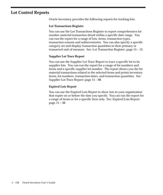 5 – 158 Oracle Inventory User’s Guide
Lot Control Reports
Oracle Inventory provides the following reports for tracking lots.
Lot Transactions Register
You can use the Lot Transactions Register to report comprehensive lot
number material transaction detail within a specific date range. You
can run the report for a range of lots, items, transaction types,
transaction reasons and subinventories. You can also specify a specific
category set and display transaction quantities in their primary or
transacted unit of measure. See: Lot Transaction Register: page 15 – 12.
Supplier Lot Trace Report
You can use the Supplier Lot Trace Report to trace a specific lot to its
supplier lots. You can run the report for a range of lot numbers and
items and a specific supplier lot number. The report shows you the lot
material transactions related to the selected items and prints inventory
items, lot numbers, transaction dates, and transaction quantities. See:
Supplier Lot Trace Report: page 15 – 68.
Expired Lots Report
You can use the Expired Lots Report to show lots in your organization
that expire on or before the date you specify. You can run the report for
a range of items or for a specific item only. See: Expired Lots Report:
page 15 – 48.
 