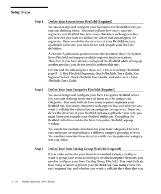 Step 1
Step 2
Step 3
1 – 10 Oracle Inventory User’s Guide
Setup Steps
Define Your System Items Flexfield (Required)
You must design and configure your System Items Flexfield before you
can start defining items. You must indicate how many separate
segments your flexfield has, how many characters each segment has,
and whether you want to validate the values that you assign to the
segments. Once you define the structure of your flexfield and any
applicable value sets, you must freeze and compile your flexfield
definition.
All Oracle Applications products that reference items share the System
Items Flexfield and support multiple segment implementations.
Therefore, if you have already configured this flexfield while setting up
another product, you do not need to perform this step.
For this and the following five steps, see: Oracle Inventory Flexfields:
page B – 2, Key Flexfield Segments, Oracle Flexfields User’s Guide, Key
Segment Values, Oracle Flexfields User’s Guide, and Value Sets, Oracle
Flexfields User’s Guide.
Define Your Item Categories Flexfield (Required)
You must design and configure your Item Categories Flexfield before
you can start defining items since all items must be assigned to
categories. You must indicate how many separate segments your
flexfield has, how many characters each segment has, and whether you
want to validate the values that you assign to the segments. Once you
define the structure of your flexfield and any applicable value sets, you
must freeze and compile your flexfield definition. Compiling the
flexfield definition enables the Item Categories Flexfield pop–up
window.
You can define multiple structures for your Item Categories Flexfield,
each structure corresponding to a different category grouping scheme.
You can then associate these structures with the categories and category
sets you define.
Define Your Item Catalog Group Flexfield (Required)
If you make entries for your items in a standard industry catalog or
want to group your items according to certain descriptive elements, you
need to configure your Item Catalog Group Flexfield. You must indicate
how many separate segments your flexfield has, how many characters
each segment has, and whether you want to validate the values that you
 