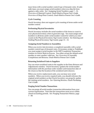 5 – 160 Oracle Inventory User’s Guide
issue items with a serial number control type of dynamic entry At sales
order issue, you must assign serial numbers when you ship the item
against a sales order. See: Assigning Serial Numbers: page 7 – 25,
Overview of Material Control, Oracle Work in Process User’s Guide,
Overview of Shop Floor Control, Oracle Work in Process User’s Guide.
Cycle Counting
Oracle Inventory does not support cycle counting of items under serial
number control.
Performing Physical Inventories
Oracle Inventory includes the serial numbers of the items to count in
your physical inventory when it generates tags. You must assign serial
numbers to all items under serial number control for which you enter
counts in the Physical Inventory Tag Counts window. See Entering and
Voiding Physical Inventory Tag Counts: page 13 – 14.
Assigning Serial Numbers to Assemblies
When you receive into inventory a completed assembly with a serial
number control type of dynamic entry At inventory receipt or Predefined,
you must assign a serial number in the WIP Completion Transaction
window in Oracle Work in Process. You either accept the default serial
number or enter another valid one. See: Overview of Assembly
Completions and Returns, Oracle Work in Process User’s Guide.
Returning Serialized Units to Suppliers
You can return serialized units to the supplier in the Enter Returns and
Adjustments window. Oracle Inventory updates the serial number
information with the purchase order number and transaction date of
the return so that the location of the serialized unit is known.
When you receive replacement units, you can issue new serial
numbers. When you receive repaired units, you should reference the
original serial numbers so that Oracle Inventory can properly update
the existing serial numbers. See: Entering Returns, Oracle Purchasing
User’s Guide.
Purging Serial Number Transactions
You can purge all serial number transaction information from your
current organization. Note that the transactions must occur within
closed accounting periods. See: Purging Transaction History: page
7 – 69.
 