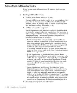 5 – 162 Oracle Inventory User’s Guide
Setting Up Serial Number Control
Before you can use serial number control, you must perform setup
activities.
" To set up serial number control:
1. Establish serial number control for an item.
You can establish serial number control for an inventory item when
you define it. You can choose from No control, Predefined serial
numbers, control At inventory receipt, or control At sales order issue.
See: Inventory Attribute Group: page 5 – 46.
2. Establish serial number uniqueness.
You use the Organization Parameters window to choose a type of
serial number uniqueness for your organization. You can choose to
enforce uniqueness Within inventory items, Within an organization, or
Across organizations. The three levels for serial uniqueness are
cumulative the definitions are as follows:
• Within Inventory Items: Once you assign a serial number to a
particular item you cannot assign the same serial number to the
same item regardless of the organization. For example if you
assign serial number SN100 to item A, you cannot assign serial
number SN100 to any other instance of item A in any
organization. This also includes CTO items derrived from base
model A. However you could receive item B with serial number
SN100 in any organization.
• Within Organizations: In addition to the restrictions Within
Inventory Items control, the same serial number cannot exist twice
within the same organization. For example if you assign SN100
to item A, you will not be able to receive item B with the serial
number SN100 in the same organization. However, you could
receive item B with the serial number SN100 in any other
organization.
• Across Organizations: In addition to the restrictions Within
Organizations, you cannot assign the same serial number to any
other item regardless of the organization. For example if you
assign SN100 to item A you will not be able to receive item B
with the serial number SN100 in any organization. If you assign
Across Organization uniqueness to any organization it restricts the
serial generation in all other organizations. If one organization
dictates Across Organizations, all other organizations must do so.
3. Optionally, create predefined serial numbers.
 