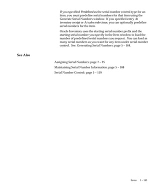 5 – 163
Items
If you specified Predefined as the serial number control type for an
item, you must predefine serial numbers for that item using the
Generate Serial Numbers window. If you specified entry At
inventory receipt or At sales order issue, you can optionally predefine
serial numbers for the item.
Oracle Inventory uses the starting serial number prefix and the
starting serial number you specify in the Item window to load the
number of predefined serial numbers you request. You can load as
many serial numbers as you want for any item under serial number
control. See: Generating Serial Numbers: page 5 – 164.
See Also
Assigning Serial Numbers: page 7 – 25
Maintaining Serial Number Information: page 5 – 168
Serial Number Control: page 5 – 159
 