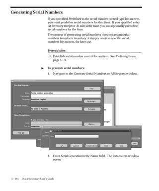 5 – 164 Oracle Inventory User’s Guide
Generating Serial Numbers
If you specified Predefined as the serial number control type for an item,
you must predefine serial numbers for that item. If you specified entry
At inventory receipt or At sales order issue, you can optionally predefine
serial numbers for the item.
The process of generating serial numbers does not assign serial
numbers to units in inventory, it simply reserves specific serial
numbers for an item, for later use.
Prerequisites
❑ Establish serial number control for an item. See: Defining Items:
page 5 – 8.
" To generate serial numbers:
1. Navigate to the Generate Serial Numbers or All Reports window.
2. Enter Serial Generation in the Name field. The Parameters window
opens.
 