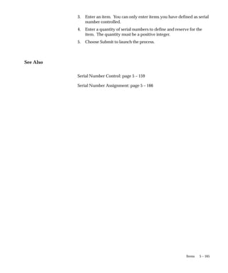 5 – 165
Items
3. Enter an item. You can only enter items you have defined as serial
number controlled.
4. Enter a quantity of serial numbers to define and reserve for the
item. The quantity must be a positive integer.
5. Choose Submit to launch the process.
See Also
Serial Number Control: page 5 – 159
Serial Number Assignment: page 5 – 166
 