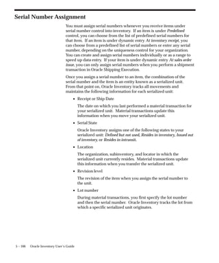 5 – 166 Oracle Inventory User’s Guide
Serial Number Assignment
You must assign serial numbers whenever you receive items under
serial number control into inventory. If an item is under Predefined
control, you can choose from the list of predefined serial numbers for
that item. If an item is under dynamic entry At inventory receipt, you
can choose from a predefined list of serial numbers or enter any serial
number, depending on the uniqueness control for your organization.
You can create and assign serial numbers individually or as a range to
speed up data entry. If your item is under dynamic entry At sales order
issue, you can only assign serial numbers when you perform a shipment
transaction in Oracle Shipping Execution.
Once you assign a serial number to an item, the combination of the
serial number and the item is an entity known as a serialized unit.
From that point on, Oracle Inventory tracks all movements and
maintains the following information for each serialized unit:
• Receipt or Ship Date
The date on which you last performed a material transaction for
your serialized unit. Material transactions update this
information when you move your serialized unit.
• Serial State
Oracle Inventory assigns one of the following states to your
serialized unit: Defined but not used, Resides in inventory, Issued out
of inventory, or Resides in intransit.
• Location
The organization, subinventory, and locator in which the
serialized unit currently resides. Material transactions update
this information when you transfer the serialized unit.
• Revision level
The revision of the item when you assign the serial number to
the unit.
• Lot number
During material transactions, you first specify the lot number
and then the serial number. Oracle Inventory tracks the lot from
which a specific serialized unit originates.
 