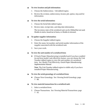 5 – 169
Items
" To view location and job information:
1. Choose the Subinventory / Job tabbed region.
2. Review the revision, subinventory, locator, job, option, step and lot
information.
" To view the serial information:
1. Choose the Serial Info tabbed region.
2. Review state, receipt date, and ship date information.
The inventory state of the serialized unit can be Defined but not used,
Resides in stores, Issued out of stores, or Resides in intransit.
" To update supplier information:
1. Choose the Supplier tabbed region.
2. Enter the name, lot number, and serial number information of the
supplier associated with the serialized unit.
3. Save your work.
" To view the unit number of a serialized item:
H If Oracle Project Manufacturing is installed and if you have enabled
its end item model/unit effectivity feature, you can choose the Unit
Number tabbed region to view the unit number of a serialized
item. See: Model/Unit Effectivity, Oracle Project Manufacturing
Implementation Manual.
Note: The Unit Number tabbed region is visible only if you have
installed Project Manufacturing.
" To view the serial genealogy of a serialized item:
H Choose View Genealogy. See: Viewing Serial Genealogy: page
7 – 98.
" To view material transactions for a serialized unit:
1. Select a serialized item.
2. Choose Transactions. See: Viewing Material Transactions: page
7 – 43.
 