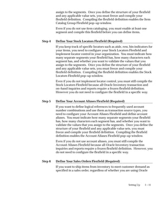 Step 4
Step 5
Step 6
1 – 11
Setting Up
assign to the segments. Once you define the structure of your flexfield
and any applicable value sets, you must freeze and compile your
flexfield definition. Compiling the flexfield definition enables the Item
Catalog Group Flexfield pop–up window.
Even if you do not use item cataloging, you must enable at least one
segment and compile this flexfield before you can define items.
Define Your Stock Locators Flexfield (Required)
If you keep track of specific locators such as aisle, row, bin indicators for
your items, you need to configure your Stock Locators Flexfield and
implement locator control in your organization. You must indicate how
many separate segments your flexfield has, how many characters each
segment has, and whether you want to validate the values that you
assign to the segments. Once you define the structure of your flexfield
and any applicable value sets, you must freeze and compile your
flexfield definition. Compiling the flexfield definition enables the Stock
Locators Flexfield pop–up window.
Even if you do not implement locator control, you must still compile the
Stock Locators Flexfield because all Oracle Inventory transaction and
on–hand inquiries and reports require a frozen flexfield definition.
However you do not need to configure the flexfield in a specific way.
Define Your Account Aliases Flexfield (Required)
If you want to define logical references to frequently used account
number combinations and use them as transaction source types, you
need to configure your Account Aliases Flexfield and define account
aliases. You must indicate how many separate segments your flexfield
has, how many characters each segment has, and whether you want to
validate the values that you assign to the segments. Once you define the
structure of your flexfield and any applicable value sets, you must
freeze and compile your flexfield definition. Compiling the flexfield
definition enables the Account Aliases Flexfield pop–up window.
Even if you do not use account aliases, you must still compile the
Account Aliases Flexfield because all Oracle Inventory transaction
inquiries and reports require a frozen flexfield definition. However, you
do not need to configure the flexfield in a specific way.
Define Your Sales Orders Flexfield (Required)
If you want to ship items from inventory to meet customer demand as
specified in a sales order, regardless of whether you are using Oracle
 
