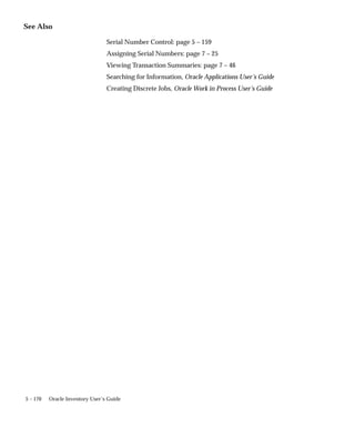 5 – 170 Oracle Inventory User’s Guide
See Also
Serial Number Control: page 5 – 159
Assigning Serial Numbers: page 7 – 25
Viewing Transaction Summaries: page 7 – 46
Searching for Information, Oracle Applications User’s Guide
Creating Discrete Jobs, Oracle Work in Process User’s Guide
 