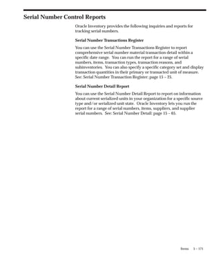 5 – 171
Items
Serial Number Control Reports
Oracle Inventory provides the following inquiries and reports for
tracking serial numbers.
Serial Number Transactions Register
You can use the Serial Number Transactions Register to report
comprehensive serial number material transaction detail within a
specific date range. You can run the report for a range of serial
numbers, items, transaction types, transaction reasons, and
subinventories. You can also specify a specific category set and display
transaction quantities in their primary or transacted unit of measure.
See: Serial Number Transaction Register: page 15 – 25.
Serial Number Detail Report
You can use the Serial Number Detail Report to report on information
about current serialized units in your organization for a specific source
type and/or serialized unit state. Oracle Inventory lets you run the
report for a range of serial numbers, items, suppliers, and supplier
serial numbers. See: Serial Number Detail: page 15 – 65.
 