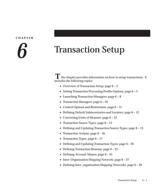 C H A P T E R
6
T
6 – 1
Transaction Setup
Transaction Setup
his chapter provides information on how to setup transactions. It
includes the following topics:
• Overview of Transaction Setup: page 6 – 3
• Setting Transaction Processing Profile Options: page 6 – 5
• Launching Transaction Managers: page 6 – 8
• Transaction Managers: page 6 – 10
• Control Options and Restrictions: page 6 – 11
• Defining Default Subinventories and Locators: page 6 – 12
• Converting Units of Measure: page 6 – 12
• Transaction Source Types: page 6 – 13
• Defining and Updating Transaction Source Types: page 6 – 13
• Transaction Actions: page 6 – 16
• Transaction Types: page 6 – 17
• Defining and Updating Transaction Types: page 6 – 20
• Defining Transaction Reasons: page 6 – 23
• Defining Account Aliases: page 6 – 25
• Inter–Organization Shipping Network: page 6 – 27
• Defining Inter_organization Shipping Networks: page 6 – 28
 
