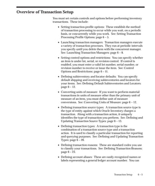 6 – 3
Transaction Setup
Overview of Transaction Setup
You must set certain controls and options before performing inventory
transactions. These include:
• Setting transaction profile options: These establish the method
of transaction processing to occur while you wait, on a periodic
basis, or concurrently while you work. See: Setting Transaction
Processing Profile Options: page 6 – 5.
• Launching transaction managers: Transaction managers execute
a variety of transaction processes. They run at periodic intervals
you specify until you delete them with the concurrent manager.
See: Launching Transaction Managers: page 6 – 8.
• Setting control options and restrictions: You can specify whether
an item is under lot, serial, or revision control. If control is
enabled, you must enter a valid lot number, serial number, or
revision number to receive or issue the item. See: Control
Options and Restrictions: page 6 – 11.
• Defining subinventory and locator defaults: You can specify
default shipping and receiving subinventories and locators for
your items. See: Defining Default Subinventories and Locators:
page 6 – 12.
• Converting units of measure: If you want to perform material
transactions in units of measure other than the primary unit of
measure of an item, you must define unit of measure
conversions. See: Converting Units of Measure: page 6 – 12.
• Defining transaction source types: A transaction source type is
the type of entity against which Oracle Inventory charges a
transaction. Along with a transaction action, it uniquely
identifies the type of transaction you perform. See: Defining and
Updating Transaction Source Types: page 6 – 13.
• Defining transaction types: A transaction type is the
combination of a transaction source type and a transaction
action. It is used to classify a particular transaction for reporting
and querying purposes. See: Defining and Updating Transaction
Types: page 6 – 20.
• Defining transaction reasons: These are standard codes you use
to classify your transactions. See: Defining Transaction Reasons:
page 6 – 23.
• Defining account aliases: These are easily recognized names or
labels representing a general ledger account number. You can
 