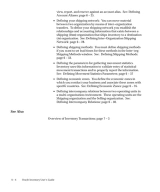 6 – 4 Oracle Inventory User’s Guide
view, report, and reserve against an account alias. See: Defining
Account Aliases: page 6 – 25.
• Defining your shipping network: You can move material
between two organization by means of inter–organization
transfers. To define your shipping network you establish the
relationships and accounting information that exists between a
shipping (from) organization that ships inventory to a destination
(to) organization. See: Defining Inter–Organization Shipping
Network: page 6 – 28.
• Defining shipping methods: You must define shipping methods
if you want to set lead times for these methods in the Inter–org
Shipping Methods window. See: Defining Shipping Methods:
page 6 – 33.
• Defining the parameters for gathering movement statistics.
Inventory uses this information to validate entry of statistical
movement transactions and to properly report the information.
See: Defining Movement Statistics Parameters: page 6 – 37
• Defining economic zones. You define the economic zones in
which you conduct your business and associate these zones with
specific countries. See: Defining Economic Zones: page 6 – 35.
• Defining intercompany relations between two operating units in
a multi–organization environment. These operating units are the
Shipping organization and the Selling organization. See:
Defining Intercompany Relations: page 6 – 40.
See Also
Overview of Inventory Transactions: page 7 – 3
 