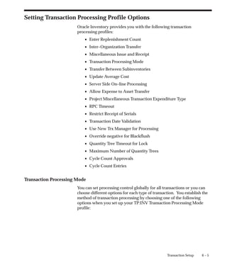 6 – 5
Transaction Setup
Setting Transaction Processing Profile Options
Oracle Inventory provides you with the following transaction
processing profiles:
• Enter Replenishment Count
• Inter–Organization Transfer
• Miscellaneous Issue and Receipt
• Transaction Processing Mode
• Transfer Between Subinventories
• Update Average Cost
• Server Side On–line Processing
• Allow Expense to Asset Transfer
• Project Miscellaneous Transaction Expenditure Type
• RPC Timeout
• Restrict Receipt of Serials
• Transaction Date Validation
• Use New Trx Manager for Processing
• Override negative for Blackflush
• Quantity Tree Timeout for Lock
• Maximum Number of Quantity Trees
• Cycle Count Approvals
• Cycle Count Entries
Transaction Processing Mode
You can set processing control globally for all transactions or you can
choose different options for each type of transaction. You establish the
method of transaction processing by choosing one of the following
options when you set up your TP:INV Transaction Processing Mode
profile:
 
