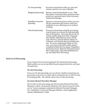 6 – 6 Oracle Inventory User’s Guide
On–line processing Processes transactions while you wait and
returns control to you once it finishes.
Background processing Returns control immediately to you. With
this option, Oracle Inventory processes trans-
actions on a periodic basis via the Inventory
Transaction Manager.
Immediate concurrent
processing
Spawns a concurrent process when you com-
mit the transaction and returns control im-
mediately to you, allowing you to continue
working.
Form level processing Processes transactions using the processing
control option you choose for that particular
type of transaction. You must also set the In-
ventory profile options for Inter–Organiza-
tion Transfer, Miscellaneous Issue and Re-
ceipt, Receive Customer Return, Return to
Customer, and Transfer Between Subinvento-
ries. If you are using Oracle Work–in–Pro-
cess, you must set the WIP profile options
Completion Material Processing, Completion
Transaction Form, Material Transaction Form,
Move Transaction, Operation Backflush Set-
up, and Shop Floor Processing.
Form Level Processing
If you choose Form level processing for the Transaction Processing
Mode profile you can set up different processing controls for each type
of transaction.
On–line Processing
If you use On–line processing, you can choose whether transactions are
processed on the server or client side by setting the Server Side On–line
Processing profile. The default value is server side processing.
Inventory Remote Procedure Manager
Server side on–line processing uses the Inventory Remote Procedure
Manager to allow a transaction initiated on the client to process on the
server. System managers maintain the Remote Procedure Manager.
See: Administer Concurrent Managers Window, Oracle Applications
Systems Administrator’s Guide.
 