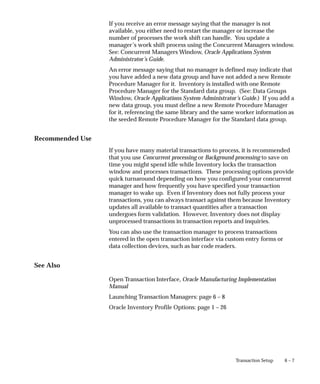 6 – 7
Transaction Setup
If you receive an error message saying that the manager is not
available, you either need to restart the manager or increase the
number of processes the work shift can handle. You update a
manager’s work shift process using the Concurrent Managers window.
See: Concurrent Managers Window, Oracle Applications System
Administrator’s Guide.
An error message saying that no manager is defined may indicate that
you have added a new data group and have not added a new Remote
Procedure Manager for it. Inventory is installed with one Remote
Procedure Manager for the Standard data group. (See: Data Groups
Window, Oracle Applications System Administrator’s Guide.) If you add a
new data group, you must define a new Remote Procedure Manager
for it, referencing the same library and the same worker information as
the seeded Remote Procedure Manager for the Standard data group.
Recommended Use
If you have many material transactions to process, it is recommended
that you use Concurrent processing or Background processing to save on
time you might spend idle while Inventory locks the transaction
window and processes transactions. These processing options provide
quick turnaround depending on how you configured your concurrent
manager and how frequently you have specified your transaction
manager to wake up. Even if Inventory does not fully process your
transactions, you can always transact against them because Inventory
updates all available to transact quantities after a transaction
undergoes form validation. However, Inventory does not display
unprocessed transactions in transaction reports and inquiries.
You can also use the transaction manager to process transactions
entered in the open transaction interface via custom entry forms or
data collection devices, such as bar code readers.
See Also
Open Transaction Interface, Oracle Manufacturing Implementation
Manual
Launching Transaction Managers: page 6 – 8
Oracle Inventory Profile Options: page 1 – 26
 
