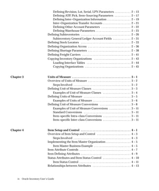 iv Oracle Inventory User’s Guide
Defining Revision, Lot, Serial, LPN Parameters 2 – 13
. . . . . . . . . . .
Defining ATP, Pick, Item–Sourcing Parameters 2 – 17
. . . . . . . . . . .
Defining Inter–Organization Information 2 – 19
. . . . . . . . . . . . . . . .
Inter–Organization Transfer Accounts 2 – 21
. . . . . . . . . . . . . . . . . . .
Defining Other Account Parameters 2 – 22
. . . . . . . . . . . . . . . . . . . .
Defining Warehouse Parameters 2 – 25
. . . . . . . . . . . . . . . . . . . . . . . .
Defining Subinventories 2 – 26
. . . . . . . . . . . . . . . . . . . . . . . . . . . . . . . . . .
Subinventory General Ledger Account Fields 2 – 31
. . . . . . . . . . . .
Defining Stock Locators 2 – 33
. . . . . . . . . . . . . . . . . . . . . . . . . . . . . . . . . .
Defining Organization Access 2 – 36
. . . . . . . . . . . . . . . . . . . . . . . . . . . . .
Defining Shortage Parameters 2 – 38
. . . . . . . . . . . . . . . . . . . . . . . . . . . . .
Defining Freight Carriers 2 – 41
. . . . . . . . . . . . . . . . . . . . . . . . . . . . . . . . .
Copying Inventory Organizations 2 – 43
. . . . . . . . . . . . . . . . . . . . . . . . .
Loading Interface Tables 2 – 44
. . . . . . . . . . . . . . . . . . . . . . . . . . . . . .
Copying Organizations 2 – 45
. . . . . . . . . . . . . . . . . . . . . . . . . . . . . . .
Chapter 3 Units of Measure 3 – 1
. . . . . . . . . . . . . . . . . . . . . . . . . . . . . . . . . . . . . . . .
Overview of Units of Measure 3 – 2
. . . . . . . . . . . . . . . . . . . . . . . . . . . . .
Steps Involved 3 – 2
. . . . . . . . . . . . . . . . . . . . . . . . . . . . . . . . . . . . . . .
Defining Unit of Measure Classes 3 – 3
. . . . . . . . . . . . . . . . . . . . . . . . . .
Examples of Unit of Measure Classes 3 – 4
. . . . . . . . . . . . . . . . . . .
Defining Units of Measure 3 – 5
. . . . . . . . . . . . . . . . . . . . . . . . . . . . . . . .
Examples of Units of Measure 3 – 6
. . . . . . . . . . . . . . . . . . . . . . . . . .
Defining Unit of Measure Conversions 3 – 8
. . . . . . . . . . . . . . . . . . . . .
Examples of Unit of Measure Conversions 3 – 11
. . . . . . . . . . . . . . .
Standard Conversions 3 – 11
. . . . . . . . . . . . . . . . . . . . . . . . . . . . . . . .
Item–specific Intra–class Conversions 3 – 11
. . . . . . . . . . . . . . . . . . .
Item–specific Inter–class Conversions 3 – 11
. . . . . . . . . . . . . . . . . . .
Chapter 4 Item Setup and Control 4 – 1
. . . . . . . . . . . . . . . . . . . . . . . . . . . . . . . . . .
Overview of Item Setup and Control 4 – 3
. . . . . . . . . . . . . . . . . . . . . . .
Steps Involved 4 – 3
. . . . . . . . . . . . . . . . . . . . . . . . . . . . . . . . . . . . . . .
Implementing the Item Master Organization 4 – 5
. . . . . . . . . . . . . . . . .
Item Master Business Example 4 – 5
. . . . . . . . . . . . . . . . . . . . . . . . .
Item Attribute Controls 4 – 7
. . . . . . . . . . . . . . . . . . . . . . . . . . . . . . . . . . .
Item Defining Attributes 4 – 9
. . . . . . . . . . . . . . . . . . . . . . . . . . . . . . . . . .
Status Attributes and Item Status Control 4 – 10
. . . . . . . . . . . . . . . . . . .
Item Status Control 4 – 11
. . . . . . . . . . . . . . . . . . . . . . . . . . . . . . . . . . .
Relationships between Attributes 4 – 13
. . . . . . . . . . . . . . . . . . . . . . . . . .
 