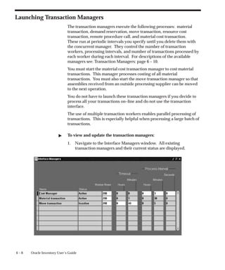 6 – 8 Oracle Inventory User’s Guide
Launching Transaction Managers
The transaction managers execute the following processes: material
transaction, demand reservation, move transaction, resource cost
transaction, remote procedure call, and material cost transaction.
These run at periodic intervals you specify until you delete them with
the concurrent manager. They control the number of transaction
workers, processing intervals, and number of transactions processed by
each worker during each interval. For descriptions of the available
managers see: Transaction Managers: page 6 – 10.
You must start the material cost transaction manager to cost material
transactions. This manager processes costing of all material
transactions. You must also start the move transaction manager so that
assemblies received from an outside processing supplier can be moved
to the next operation.
You do not have to launch these transaction managers if you decide to
process all your transactions on–line and do not use the transaction
interface.
The use of multiple transaction workers enables parallel processing of
transactions. This is especially helpful when processing a large batch of
transactions.
" To view and update the transaction managers:
1. Navigate to the Interface Managers window. All existing
transaction managers and their current status are displayed.
 
