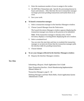 6 – 9
Transaction Setup
2. Enter the maximum number of rows to assign to the worker.
3. For WIP Move Transactions only: Specify the processing timeout in
hours and minutes. After this time the move transaction manager
no longer processes pending transactions and marks them as an
error.
4. Save your work.
" To launch a transaction manager:
1. Select a transaction manager in the Interface Managers window.
2. Choose Launch Manager from the Tools menu.
The Launch Inventory Managers window appears displaying the
transaction manager you choose as the process to be submitted.
Note: If the transaction manager is already active, Oracle
Inventory displays a warning before displaying the new window.
3. Select a resubmit level.
You can enter the start date and time to resubmit the transaction
manager or an interval of time that the transaction manager polls
the interface table for pending transactions.
4. Choose Submit.
" To see your changes reflected in the Interface Managers window:
H Requery the Interface Managers window.
See Also
Submitting a Request, Oracle Applications User’s Guide
Open Transaction Interface, Oracle Manufacturing Implementation
Manual, Release 10
Transaction Managers: page 6 – 10
Defining Managers and their Work Shifts, Oracle Applications System
Administrator’s Guide
 