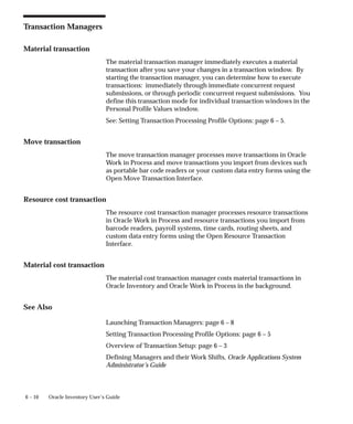 6 – 10 Oracle Inventory User’s Guide
Transaction Managers
Material transaction
The material transaction manager immediately executes a material
transaction after you save your changes in a transaction window. By
starting the transaction manager, you can determine how to execute
transactions: immediately through immediate concurrent request
submissions, or through periodic concurrent request submissions. You
define this transaction mode for individual transaction windows in the
Personal Profile Values window.
See: Setting Transaction Processing Profile Options: page 6 – 5.
Move transaction
The move transaction manager processes move transactions in Oracle
Work in Process and move transactions you import from devices such
as portable bar code readers or your custom data entry forms using the
Open Move Transaction Interface.
Resource cost transaction
The resource cost transaction manager processes resource transactions
in Oracle Work in Process and resource transactions you import from
barcode readers, payroll systems, time cards, routing sheets, and
custom data entry forms using the Open Resource Transaction
Interface.
Material cost transaction
The material cost transaction manager costs material transactions in
Oracle Inventory and Oracle Work in Process in the background.
See Also
Launching Transaction Managers: page 6 – 8
Setting Transaction Processing Profile Options: page 6 – 5
Overview of Transaction Setup: page 6 – 3
Defining Managers and their Work Shifts, Oracle Applications System
Administrator’s Guide
 