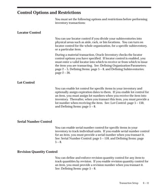 6 – 11
Transaction Setup
Control Options and Restrictions
You must set the following options and restrictions before performing
inventory transactions:
Locator Control
You can use locator control if you divide your subinventories into
physical areas such as aisle, rack, or bin locations. You can turn on
locator control for the whole organization, for a specific subinventory,
or a particular item.
During a material transaction, Oracle Inventory checks the locator
control options you have specified. If locator control is enabled, you
must enter a valid locator into which to receive or from which to issue
the item you are transacting. See: Defining Organization Parameters:
page 2 – 5, Defining Items: page 5 – 8, and Defining Subinventories:
page 2 – 26.
Lot Control
You can enable lot control for specific items in your inventory and
optionally assign expiration dates to them. If you enable lot control for
an item, you must assign lot numbers when you receive the item into
inventory. Thereafter, when you transact this item, you must provide a
lot number when receiving the item. See: Lot Control: page 5 – 150,
and Defining Items: page 5 – 8.
Serial Number Control
You can enable serial number control for specific items in your
inventory to track individual units. If you enable serial number control
for an item, you must provide a serial number when you transact it.
See: Serial Number Control: page 5 – 159, and Defining Items: page
5 – 8.
Revision Quantity Control
You can define and enforce revision quantity control for any item to
track quantities by revision. If you enable revision quantity control for
an item, you must provide a revision number when you transact it.
See: Defining Items: page 5 – 8.
 