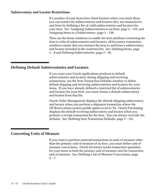 6 – 12 Oracle Inventory User’s Guide
Subinventory and Locator Restrictions
If a number of your items have fixed locators where you stock them,
you can restrict the subinventories and locators they are transacted to
and from by defining a list of valid subinventories and locators for
your item. See: Assigning Subinventories to an Item: page 5 – 133, and
Assigning Items to a Subinventory: page 5 – 136.
Then use the Items windows to enable the item attributes restricting the
item to a list of subinventories and locators, all Inventory transaction
windows ensure that you transact the item to and from a subinventory
and locator included in the restricted list. See: Defining Items: page
5 – 8 and Defining Subinventories: page 2 – 26.
Defining Default Subinventories and Locators
If you want your Oracle applications products to default
subinventories and locators during shipping and receiving
transactions, use the Item Transaction Defaults window to define
default shipping and receiving subinventories and locators for your
items. If you have already defined a restricted list of subinventories
and locators for your item, you must choose a default subinventory
and locator from that list.
Oracle Order Management displays the default shipping subinventory
and locator when you perform a shipment transaction where the
OE:Reservations system profile option is set to No. Oracle Purchasing
displays the default receiving subinventory and locator when you
perform a receipt transaction for the item. You can always override the
defaults. See: Defining Item Transaction Defaults: page 5 – 141.
Converting Units of Measure
If you want to perform material transactions in units of measure other
than the primary unit of measure of an item, you must define unit of
measure conversions. Oracle Inventory tracks transaction quantities
for your items in both the primary unit of measure and the transaction
unit of measure. See: Defining Unit of Measure Conversions: page
3 – 7.
 