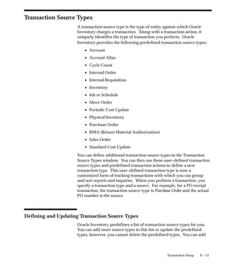 6 – 13
Transaction Setup
Transaction Source Types
A transaction source type is the type of entity against which Oracle
Inventory charges a transaction. Along with a transaction action, it
uniquely identifies the type of transaction you perform. Oracle
Inventory provides the following predefined transaction source types:
• Account
• Account Alias
• Cycle Count
• Internal Order
• Internal Requisition
• Inventory
• Job or Schedule
• Move Order
• Periodic Cost Update
• Physical Inventory
• Purchase Order
• RMA (Return Material Authorization)
• Sales Order
• Standard Cost Update
You can define additional transaction source types in the Transaction
Source Types window. You can then use these user–defined transaction
source types and predefined transaction actions to define a new
transaction type. This user–defined transaction type is now a
customized form of tracking transactions with which you can group
and sort reports and inquiries. When you perform a transaction, you
specify a transaction type and a source. For example, for a PO receipt
transaction, the transaction source type is Purchase Order and the actual
PO number is the source.
Defining and Updating Transaction Source Types
Oracle Inventory predefines a list of transaction source types for you.
You can add more source types to this list or update the predefined
types, however, you cannot delete the predefined types. You can add
 