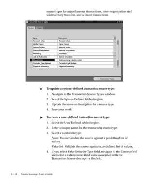6 – 14 Oracle Inventory User’s Guide
source types for miscellaneous transactions, inter–organization and
subinventory transfers, and account transactions.
" To update a system–defined transaction source type:
1. Navigate to the Transaction Source Types window.
2. Select the System Defined tabbed region.
3. Update the name or description for a source type.
4. Save your work.
" To create a user–defined transaction source type:
1. Select the User Defined tabbed region.
2. Enter a unique name for the transaction source type.
3. Select a validation type:
None: Do not validate the source against a predefined list of
values.
Value Set: Validate the source against a predefined list of values.
4. If you select Value Set in the Type field, navigate to the Context field
and select a valid context field value associated with the
Transaction Source descriptive flexfield.
 