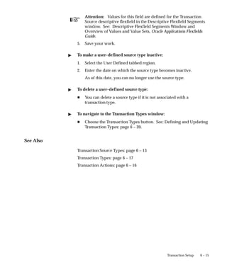 ☞
6 – 15
Transaction Setup
Attention: Values for this field are defined for the Transaction
Source descriptive flexfield in the Descriptive Flexfield Segments
window. See: Descriptive Flexfield Segments Window and
Overview of Values and Value Sets, Oracle Applications Flexfields
Guide.
5. Save your work.
" To make a user–defined source type inactive:
1. Select the User Defined tabbed region.
2. Enter the date on which the source type becomes inactive.
As of this date, you can no longer use the source type.
" To delete a user–defined source type:
H You can delete a source type if it is not associated with a
transaction type.
" To navigate to the Transaction Types window:
H Choose the Transaction Types button. See: Defining and Updating
Transaction Types: page 6 – 20.
See Also
Transaction Source Types: page 6 – 13
Transaction Types: page 6 – 17
Transaction Actions: page 6 – 16
 