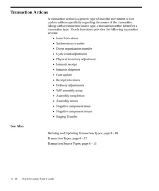 6 – 16 Oracle Inventory User’s Guide
Transaction Actions
A transaction action is a generic type of material movement or cost
update with no specificity regarding the source of the transaction.
Along with a transaction source type, a transaction action identifies a
transaction type. Oracle Inventory provides the following transaction
actions:
• Issue from stores
• Subinventory transfer
• Direct organization transfer
• Cycle count adjustment
• Physical inventory adjustment
• Intransit receipt
• Intransit shipment
• Cost update
• Receipt into stores
• Delivery adjustments
• WIP assembly scrap
• Assembly completion
• Assembly return
• Negative component issue
• Negative component return
• Staging Transfer
See Also
Defining and Updating Transaction Types: page 6 – 20
Transaction Types: page 6 – 17
Transaction Source Types: page 6 – 13
 