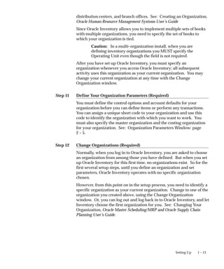 Step 11
Step 12
1 – 13
Setting Up
distribution centers, and branch offices. See: Creating an Organization,
Oracle Human Resource Management Systems User’s Guide
Since Oracle Inventory allows you to implement multiple sets of books
with multiple organizations, you need to specify the set of books to
which your organization is tied.
Caution: In a multi–organization install, when you are
defining inventory organizations you MUST specify the
Operating Unit even though the field is not required.
After you have set up Oracle Inventory, you must specify an
organization whenever you access Oracle Inventory; all subsequent
activity uses this organization as your current organization. You may
change your current organization at any time with the Change
Organization window.
Define Your Organization Parameters (Required)
You must define the control options and account defaults for your
organization before you can define items or perform any transactions.
You can assign a unique short code to your organization and use this
code to identify the organization with which you want to work. You
must also specify the master organization and the costing organization
for your organization. See: Organization Parameters Window: page
2 – 5.
Change Organizations (Required)
Normally, when you log in to Oracle Inventory, you are asked to choose
an organization from among those you have defined. But when you set
up Oracle Inventory for this first time, no organizations exist. So for the
first several setup steps, until you define an organization and set
parameters, Oracle Inventory operates with no specific organization
chosen.
However, from this point on in the setup process, you need to identify a
specific organization as your current organization. Change to one of the
organization you created above, using the Change Organization
window. Or, you can log out and log back in to Oracle Inventory, and let
Inventory choose the first organization for you. See: Changing Your
Organization, Oracle Master Scheduling/MRP and Oracle Supply Chain
Planning User’s Guide.
 