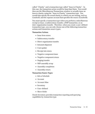 6 – 19
Transaction Setup
called ”Charity” and a transaction type called ”Issue to Charity”. In
this case, the transaction action would be Issue from Stores. You would
then use the Miscellaneous Transactions window to actually issue an
item to charity, using the ”Issue to Charity” transaction type. You
would also specify the actual charity to which you are issuing, such as
Goodwill, and the expense account that specifies the source (Goodwill).
You must specify a transaction type when you perform a miscellaneous
receipt or issue, a subinventory transfer, a WIP transaction, or an
inter–organization transfer. Therefore, when you create a user–defined
transaction type, you can only choose one of the following transaction
actions and transaction source types:
Transaction Actions
• Issue from stores
• Subinventory transfer
• Direct organization transfer
• Intransit shipment
• Cost update
• Receipt into stores
• Negative component issue
• Negative component return
• Staging transfer
• WIP assembly scrap
• Assembly completion
• Assembly return
Transaction Source Types
• Job or Schedule
• Account
• Account Alias
• Inventory
• User–defined
• Move Order
Oracle Inventory provides transaction reporting and querying
capabilities by transaction type.
 
