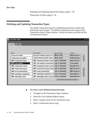 6 – 20 Oracle Inventory User’s Guide
See Also
Defining and Updating Transaction Types: page 6 – 20
Transaction Actions: page 6 – 16
Defining and Updating Transaction Types
You define transaction types by combining transaction actions and
transaction source types. You define transaction source types in the
Transaction Source Types window. Oracle Inventory provides the list
of transaction actions.
" To create a user–defined transaction type:
1. Navigate to the Transaction Types window.
2. Select the User Defined tabbed region.
3. Enter a unique name for the transaction type.
4. Enter a transaction source type.
 