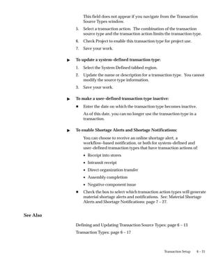 6 – 21
Transaction Setup
This field does not appear if you navigate from the Transaction
Source Types window.
5. Select a transaction action. The combination of the transaction
source type and the transaction action limits the transaction type.
6. Check Project to enable this transaction type for project use.
7. Save your work.
" To update a system–defined transaction type:
1. Select the System Defined tabbed region.
2. Update the name or description for a transaction type. You cannot
modify the source type information.
3. Save your work.
" To make a user–defined transaction type inactive:
H Enter the date on which the transaction type becomes inactive.
As of this date, you can no longer use the transaction type in a
transaction.
" To enable Shortage Alerts and Shortage Notifications:
You can choose to receive an online shortage alert, a
workflow–based notification, or both for system–defined and
user–defined transaction types that have transaction actions of:
• Receipt into stores
• Intransit receipt
• Direct organization transfer
• Assembly completion
• Negative component issue
H Check the box to select which transaction action types will generate
material shortage alerts and notifications. See: Material Shortage
Alerts and Shortage Notifications: page 7 – 27.
See Also
Defining and Updating Transaction Source Types: page 6 – 13
Transaction Types: page 6 – 17
 
