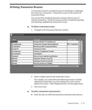 6 – 23
Transaction Setup
Defining Transaction Reasons
A transaction reason is a standard means of classifying or explaining
the reason for a transaction. Transaction reasons can be used in all
transaction forms.
You can use these standard transaction reasons with any type of
material transaction. Oracle Inventory provides transaction reporting
and inquiring capabilities by transaction reason.
" To define a transaction reason:
1. Navigate to the Transaction Reasons window.
2. Enter a unique name for the transaction reason.
For example, you could define the following reasons to classify
adjustment transactions you enter during your cycle count or
physical inventory: Theft, Misplaced items, and Damaged items.
3. Save your work.
" To make a transaction reason inactive:
H Enter the date on which the transaction reason becomes inactive.
 