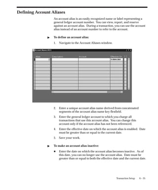 6 – 25
Transaction Setup
Defining Account Aliases
An account alias is an easily recognized name or label representing a
general ledger account number. You can view, report, and reserve
against an account alias. During a transaction, you can use the account
alias instead of an account number to refer to the account.
" To define an account alias:
1. Navigate to the Account Aliases window.
2. Enter a unique account alias name derived from concatenated
segments of the account alias name key flexfield.
3. Enter the general ledger account to which you charge all
transactions that use this account alias. You can change this
account only if the account alias has not been referenced.
4. Enter the effective date on which the account alias is enabled. Date
must be greater than or equal to the current date.
5. Save your work.
" To make an account alias inactive:
H Enter the date on which the account alias becomes inactive. As of
this date, you can no longer use the account alias. Date must be
greater than or equal to both the effective date and the current date.
 