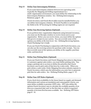 Step 13
Step 14
Step 15
Step 16
1 – 14 Oracle Inventory User’s Guide
Define Your Intercompany Relations
If you want intercompany relations between two operating units
(typically the Shipping and Selling organizations) in a
multi–organization environment, you must define the relationship in the
Intercompany Relations window. See: Defining Intercompany
Relations: page 6 – 40.
Oracle Inventory and Oracle Receivables must be installed before you
can define intercompany relations. If Oracle Payables is not installed,
the fields in the AP Invoicing for Selling region are not required.
Define Your Receiving Options (Optional)
If you perform inter–organization shipments using intransit inventory,
you must use the Receipts window to receive items sent to your
organization. Before you can receive items, you must define the options
that govern receipts in your system. You can override some of the
options you define at the item level. See: Defining Receiving Options,
Oracle Purchasing User’s Guide.
If you use Oracle Purchasing in conjunction with Oracle Inventory, you
can also use the receiving system for purchase order receipts. You can
then override most of the options you define at the supplier, purchase
order, and item level.
Define Your Picking Rules (Optional)
If you use Oracle Inventory and Oracle Shipping Execution to ship items
to customers against sales orders, you must define picking rules. You
assign a picking rule to an item to define the priorities that Oracle
Inventory uses to pick units of that item for a sales order. When you
pick release a sales order, Order Shipping Execution submits requests to
Oracle Inventory which uses the information you enter here to generate
pick lists for sales orders. See: Defining Picking Rules: page 4 – 27.
Define Your ATP Rules (Optional)
If you check item availability in the future based on supply and demand
information and various accumulation and consumption criteria, you
must define available to promise (ATP) rules. ATP rules define the
options Oracle Inventory uses to calculate the available quantity of an
item on a requested date and/or the first date on which a requested
quantity of an item first becomes available. See: Defining ATP Rules:
page 8 – 41.
 