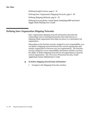6 – 28 Oracle Inventory User’s Guide
See Also
Defining Freight Carriers: page 2 – 41
Defining Inter–Organization Shipping Network: page 6 – 28
Defining Shipping Methods: page 6 – 33
Defining Sourcing Rules, Oracle Master Scheduling/MRP and Oracle
Supply Chain Planning User’s Guide
Defining Inter–Organization Shipping Networks
Inter–organization shipping network information describes the
relationships and accounting information that exists between a
shipping (from) organization that ships inventory to a destination (to)
organization.
Depending on the function security assigned to your responsibility, you
can define a shipping network between the current organization and
another organization or between any two organizations. The function
security assigned to your responsibility determines whether you have
the ability to define shipping networks for all organizations or just the
current organization. See: Overview of Function Security, Oracle
Applications System Administrator’s Guide.
" To define shipping network basic information:
1. Navigate to the Shipping Networks window.
 