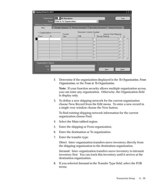 6 – 29
Transaction Setup
2. Determine if the organization displayed is the To Organization, From
Organization, or the From or To Organization.
Note: If your function security allows multiple organization access,
you can enter any organization. Otherwise, the Organization field
is display only.
3. To define a new shipping network for the current organization
choose New Record from the Edit menu. To enter a new record in
a single–row window choose the New button.
To find existing shipping network information for the current
organization choose Find.
4. Select the Main tabbed region.
5. Enter the shipping or From organization.
6. Enter the destination or To organization.
7. Enter the transfer type:
Direct: Inter–organization transfers move inventory directly from
the shipping organization to the destination organization.
Intransit: Inter–organization transfers move inventory to intransit
inventory first. You can track this inventory until it arrives at the
destination organization.
8. If you selected Intransit in the Transfer Type field, select the FOB
terms:
 