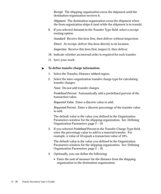 6 – 30 Oracle Inventory User’s Guide
Receipt: The shipping organization owns the shipment until the
destination organization receives it.
Shipment: The destination organization owns the shipment when
the from organization ships it (and while the shipment is in transit).
9. If you selected Intransit in the Transfer Type field, select a receipt
routing option:
Standard: Receive this item first, then deliver without inspection.
Direct: At receipt, deliver this item directly to its location.
Inspection: Receive this item first, inspect it, then deliver.
10. Indicate whether an internal order is required for each transfer.
11. Save your work.
" To define transfer charge information:
1. Select the Transfer, Distance tabbed region.
2. Select the inter–organization transfer charge type for calculating
transfer charges:
None: Do not add transfer charges.
Predefined Percent: Automatically add a predefined percent of the
transaction value.
Requested Value: Enter a discrete value to add.
Requested Percent: Enter a discrete percentage of the transfer value
to add.
The default value is the value you defined in the Organization
Parameters window for the shipping organization. See: Defining
Organization Parameters: page 2 – 19.
3. If you selected Predefined Percent in the Transfer Charge Type field,
enter the percentage value to add to a material transfer. For
example, a value of 10 equals a transaction value of 10%.
The default value is the value you defined in the Organization
Parameters window for the shipping organization. See: Defining
Organization Parameters: page 2 – 19.
4. Optionally, you can define the following:
• Enter the unit of measure for the distance from the shipping
organization to the destination organization.
 