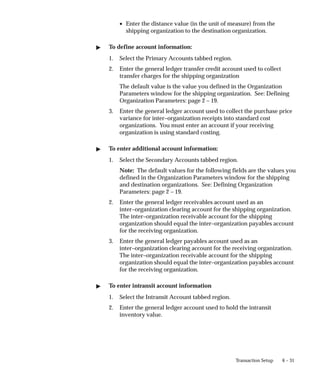 6 – 31
Transaction Setup
• Enter the distance value (in the unit of measure) from the
shipping organization to the destination organization.
" To define account information:
1. Select the Primary Accounts tabbed region.
2. Enter the general ledger transfer credit account used to collect
transfer charges for the shipping organization
The default value is the value you defined in the Organization
Parameters window for the shipping organization. See: Defining
Organization Parameters: page 2 – 19.
3. Enter the general ledger account used to collect the purchase price
variance for inter–organization receipts into standard cost
organizations. You must enter an account if your receiving
organization is using standard costing.
" To enter additional account information:
1. Select the Secondary Accounts tabbed region.
Note: The default values for the following fields are the values you
defined in the Organization Parameters window for the shipping
and destination organizations. See: Defining Organization
Parameters: page 2 – 19.
2. Enter the general ledger receivables account used as an
inter–organization clearing account for the shipping organization.
The inter–organization receivable account for the shipping
organization should equal the inter–organization payables account
for the receiving organization.
3. Enter the general ledger payables account used as an
inter–organization clearing account for the receiving organization.
The inter–organization receivable account for the shipping
organization should equal the inter–organization payables account
for the receiving organization.
" To enter intransit account information
1. Select the Intransit Account tabbed region.
2. Enter the general ledger account used to hold the intransit
inventory value.
 