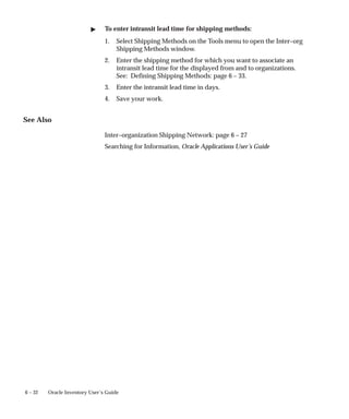 6 – 32 Oracle Inventory User’s Guide
" To enter intransit lead time for shipping methods:
1. Select Shipping Methods on the Tools menu to open the Inter–org
Shipping Methods window.
2. Enter the shipping method for which you want to associate an
intransit lead time for the displayed from and to organizations.
See: Defining Shipping Methods: page 6 – 33.
3. Enter the intransit lead time in days.
4. Save your work.
See Also
Inter–organization Shipping Network: page 6 – 27
Searching for Information, Oracle Applications User’s Guide
 