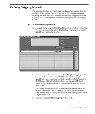 6 – 33
Transaction Setup
Defining Shipping Methods
The Shipping Method is a QuickCode used to define specific shipping
methods. For example: Ground, Express, or Air. You can associate
shipping methods with lead times in the Inter–org Shipping Methods
window. See: Defining Inter–organization Shipping Networks: page
6 – 28.
" To define shipping methods:
1. Navigate to the Ship Method QuickCodes window from the menu.
The User access level is selected indicating you can add or modify
QuickCodes without restriction.
2. Enter a unique alphanumeric code describing the shipping method.
You can define a maximum of 250 QuickCodes for a single
QuickCode type. Inventory uses this value in the list of values for
the Shipping Method field in the Inter–org Shipping Methods
window. See: Defining Inter–organization Shipping Networks:
page 6 – 28.
You cannot change the values in this field after saving them. To
remove an obsolete QuickCode you can either disable the code,
enter an end date, or change the meaning and description to match
a replacement code.
3. Enter the meaning of the shipping method code.
 